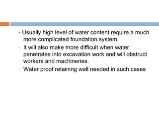 - Usually high level of water content require a much
more complicated foundation system.
- It will also make more difficult when water
penetrates into excavation work and will obstruct
workers and machineries.
- Water proof retaining wall needed in such cases

 