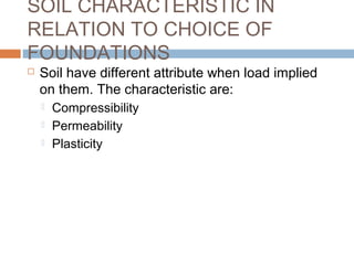 SOIL CHARACTERISTIC IN
RELATION TO CHOICE OF
FOUNDATIONS


Soil have different attribute when load implied
on them. The characteristic are:




Compressibility
Permeability
Plasticity

 