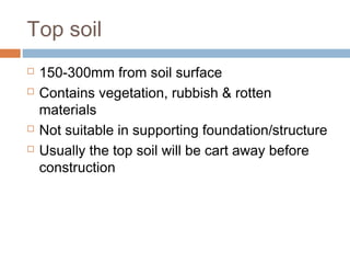 Top soil






150-300mm from soil surface
Contains vegetation, rubbish & rotten
materials
Not suitable in supporting foundation/structure
Usually the top soil will be cart away before
construction

 