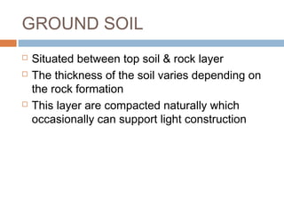 GROUND SOIL





Situated between top soil & rock layer
The thickness of the soil varies depending on
the rock formation
This layer are compacted naturally which
occasionally can support light construction

 