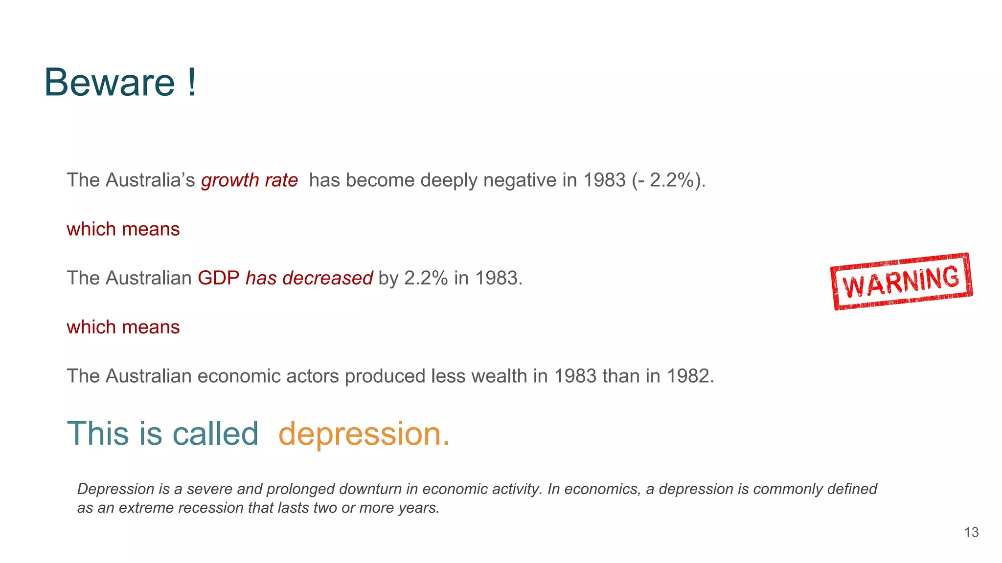 Beware !
13
The Australia’s growth rate has become deeply negative in 1983 (- 2.2%).
which means
The Australian GDP has decreased by 2.2% in 1983.
which means
The Australian economic actors produced less wealth in 1983 than in 1982.
This is called depression.
Depression is a severe and prolonged downturn in economic activity. In economics, a depression is commonly defined
as an extreme recession that lasts two or more years.
 