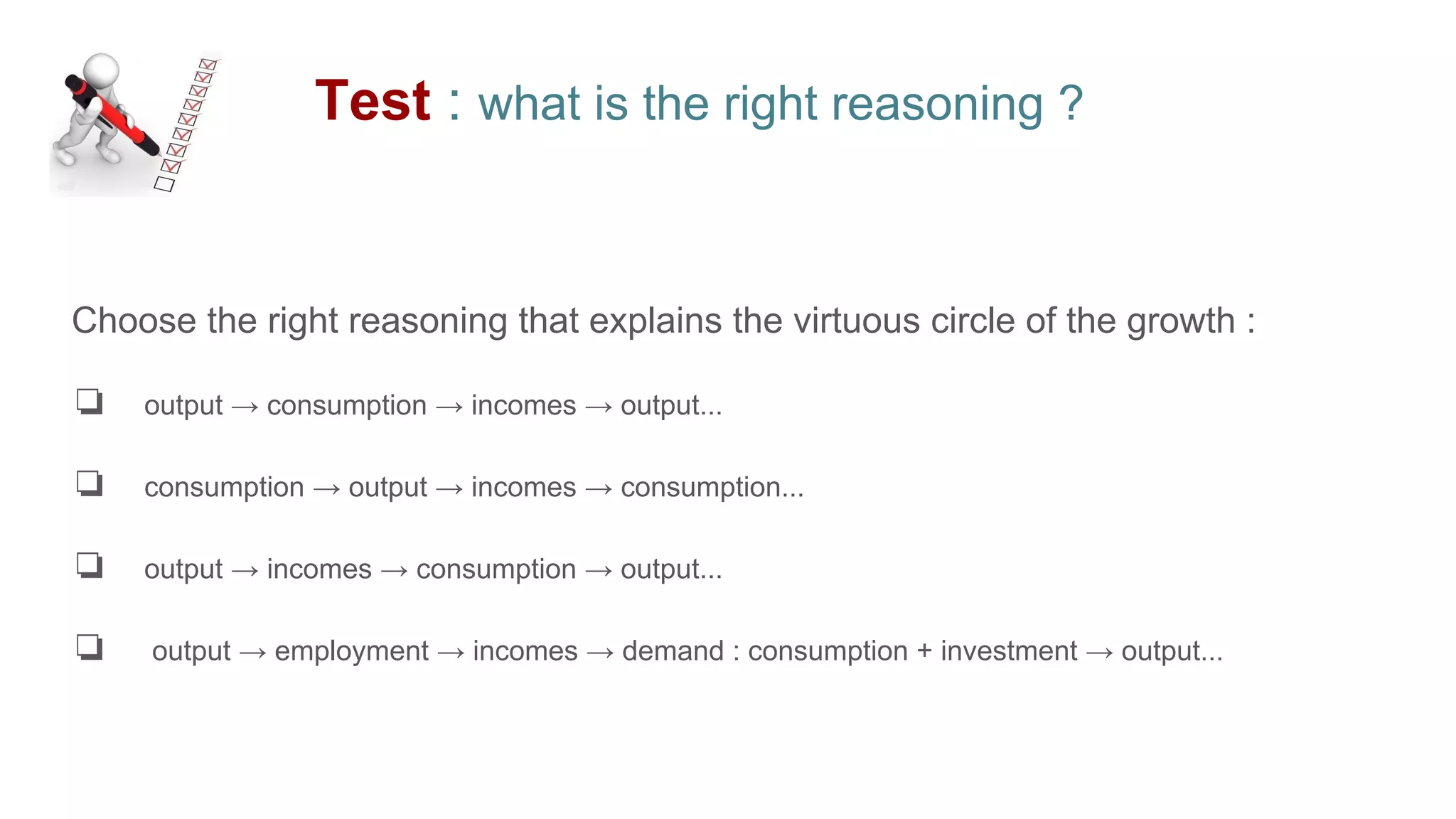 Test : what is the right reasoning ?
Choose the right reasoning that explains the virtuous circle of the growth :
❏ output → consumption → incomes → output...
❏ consumption → output → incomes → consumption...
❏ output → incomes → consumption → output...
❏ output → employment → incomes → demand : consumption + investment → output...
 