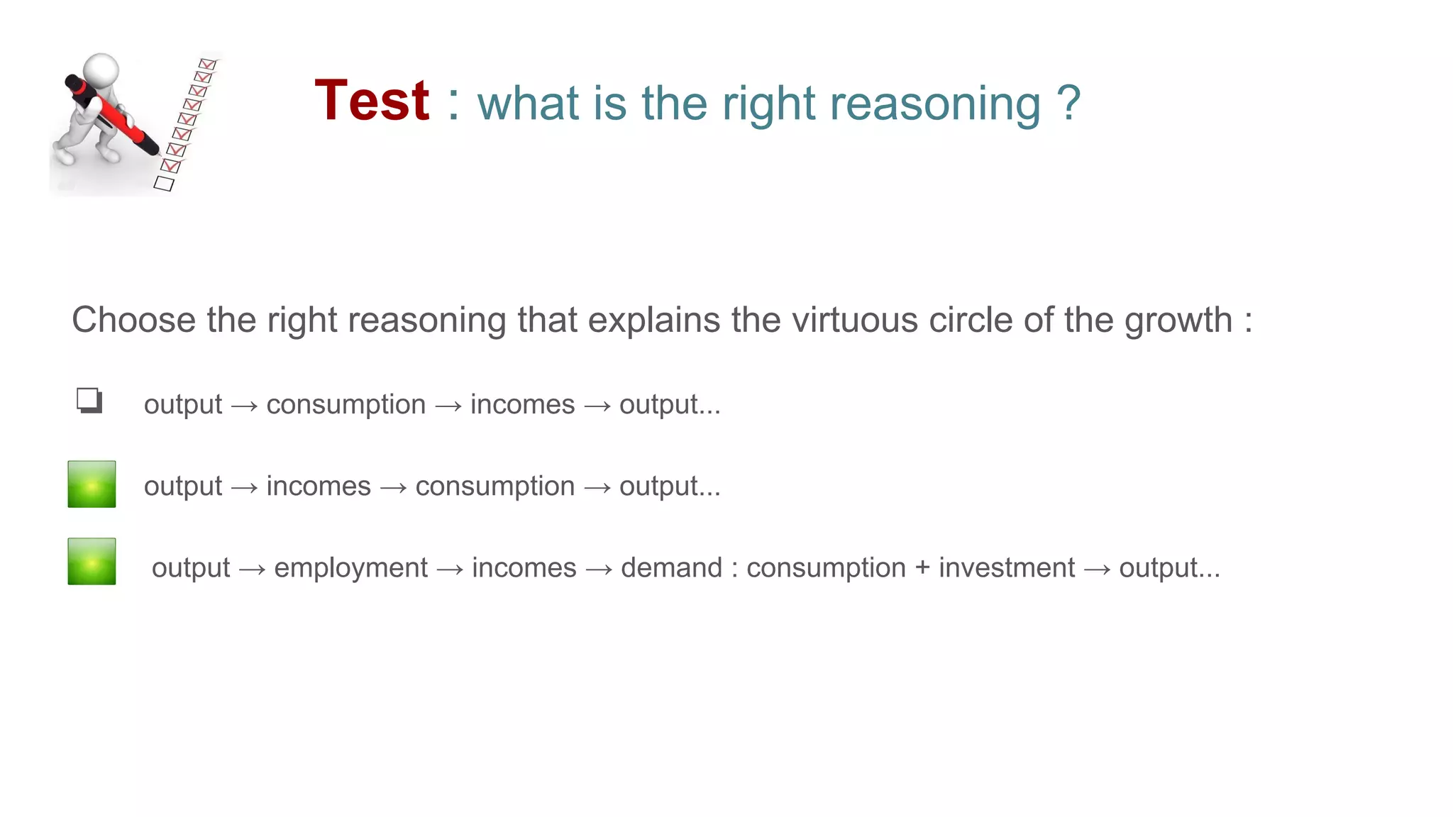 Test : what is the right reasoning ?
Choose the right reasoning that explains the virtuous circle of the growth :
❏ output → consumption → incomes → output...
❏ output → incomes → consumption → output...
❏ output → employment → incomes → demand : consumption + investment → output...
 