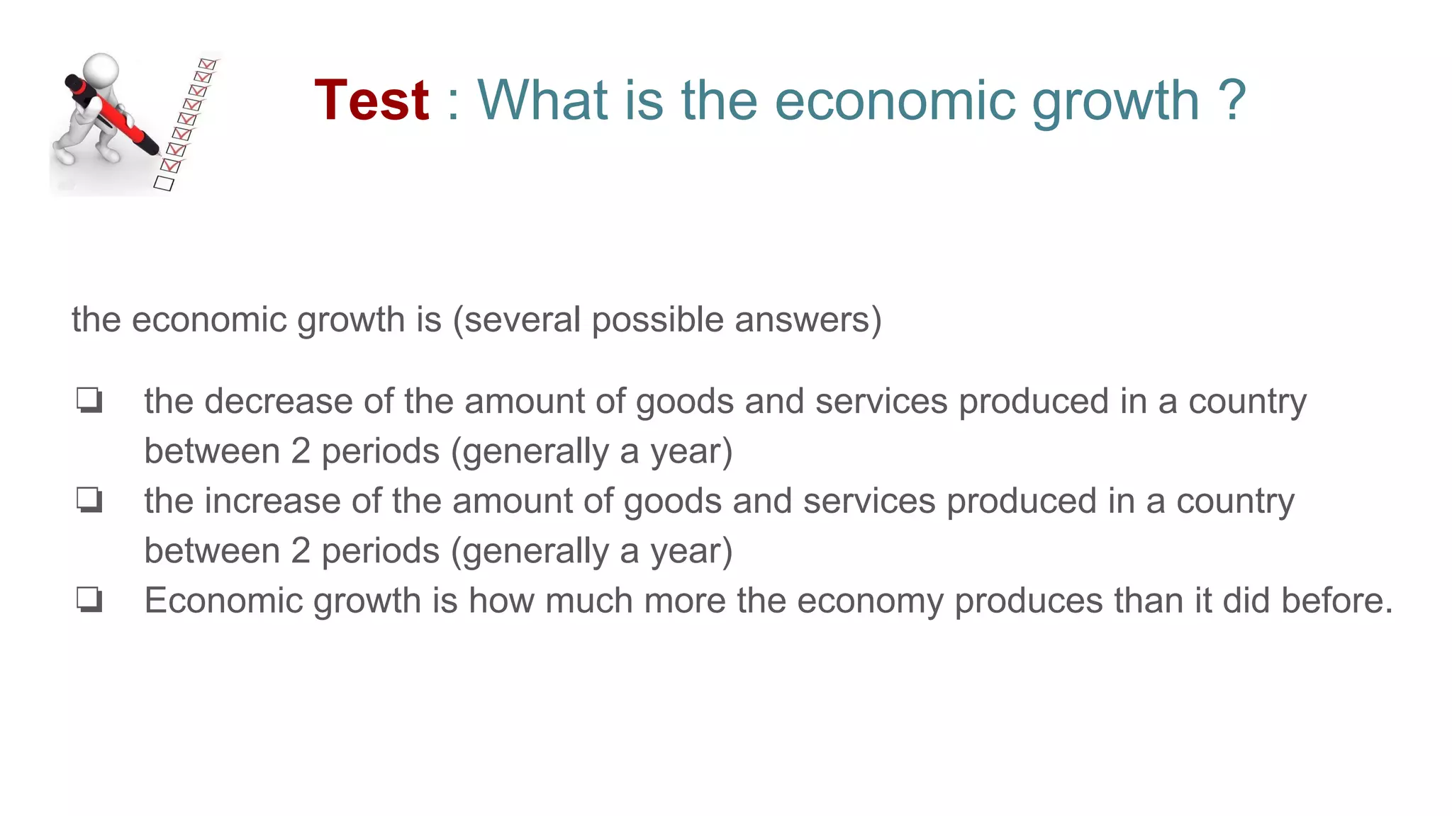 Test : What is the economic growth ?
the economic growth is (several possible answers)
❏ the decrease of the amount of goods and services produced in a country
between 2 periods (generally a year)
❏ the increase of the amount of goods and services produced in a country
between 2 periods (generally a year)
❏ Economic growth is how much more the economy produces than it did before.
 