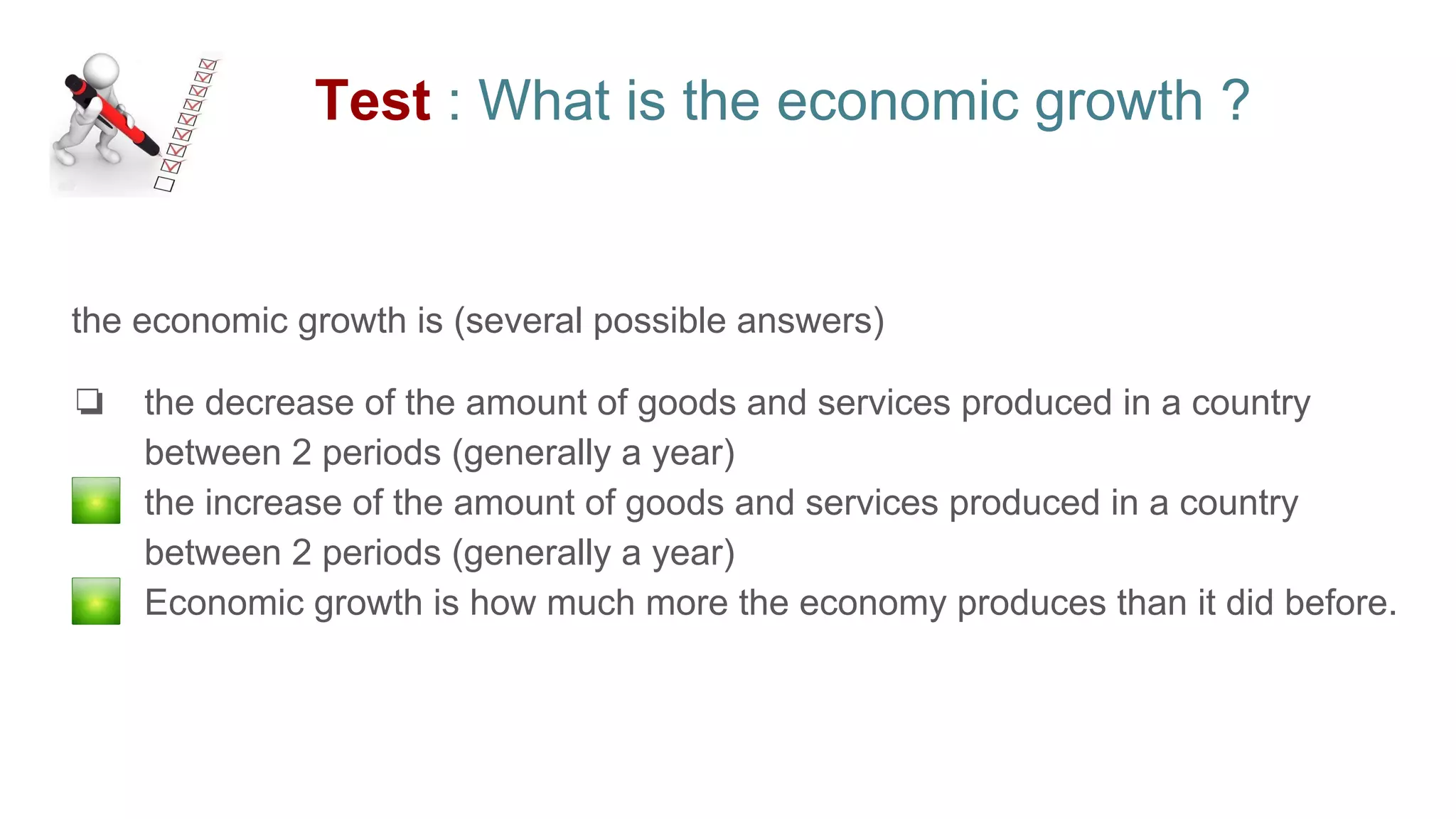 Test : What is the economic growth ?
the economic growth is (several possible answers)
❏ the decrease of the amount of goods and services produced in a country
between 2 periods (generally a year)
❏ the increase of the amount of goods and services produced in a country
between 2 periods (generally a year)
❏ Economic growth is how much more the economy produces than it did before.
 