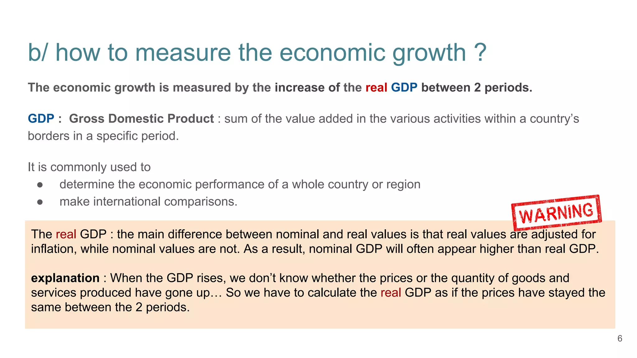 b/ how to measure the economic growth ?
The economic growth is measured by the increase of the real GDP between 2 periods.
GDP : Gross Domestic Product : sum of the value added in the various activities within a country’s
borders in a specific period.
It is commonly used to
● determine the economic performance of a whole country or region
● make international comparisons.
6
The real GDP : the main difference between nominal and real values is that real values are adjusted for
inflation, while nominal values are not. As a result, nominal GDP will often appear higher than real GDP.
explanation : When the GDP rises, we don’t know whether the prices or the quantity of goods and
services produced have gone up… So we have to calculate the real GDP as if the prices have stayed the
same between the 2 periods.
 