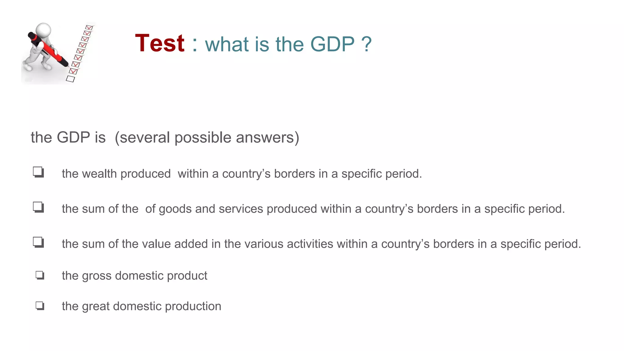 Test : what is the GDP ?
the GDP is (several possible answers)
❏ the wealth produced within a country’s borders in a specific period.
❏ the sum of the of goods and services produced within a country’s borders in a specific period.
❏ the sum of the value added in the various activities within a country’s borders in a specific period.
❏ the gross domestic product
❏ the great domestic production
 
