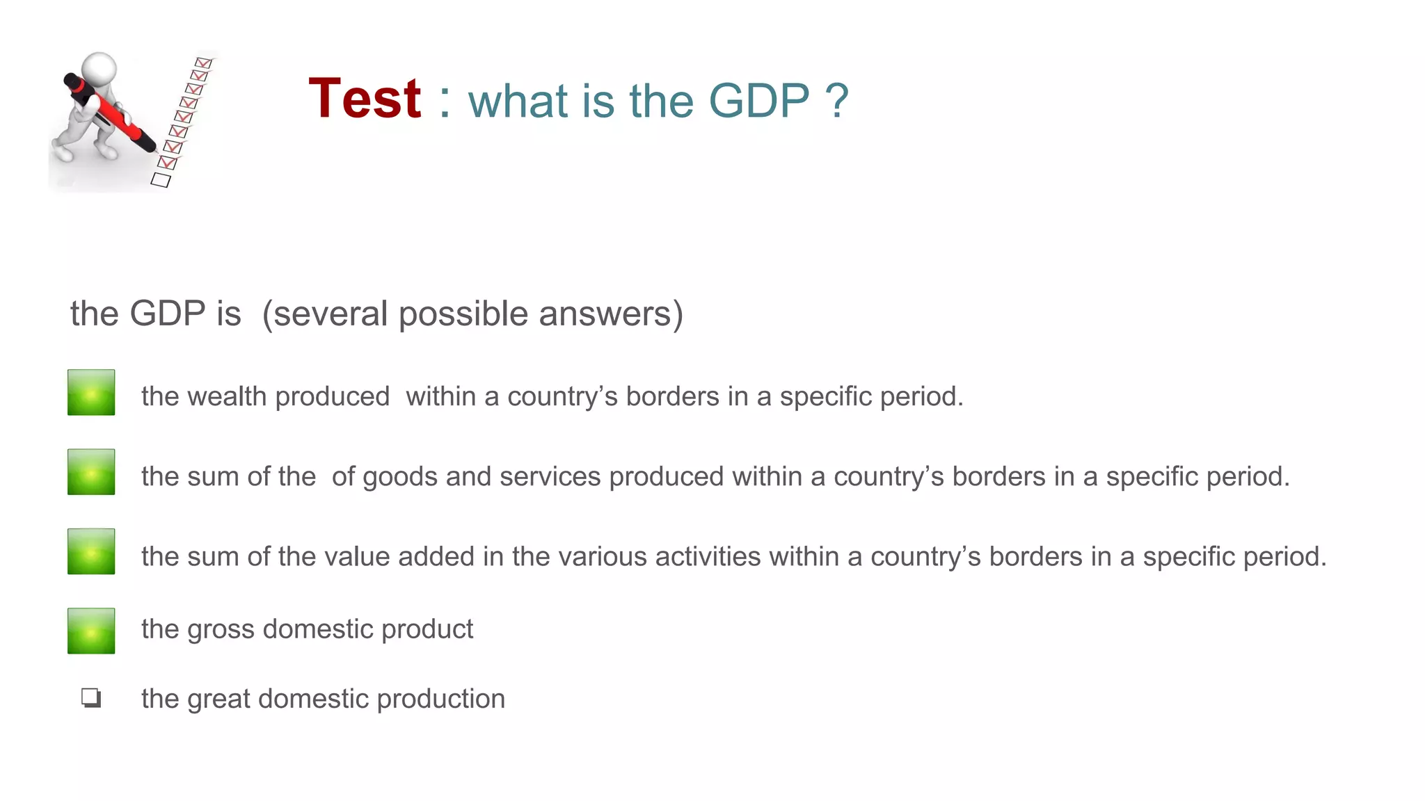 Test : what is the GDP ?
the GDP is (several possible answers)
❏ the wealth produced within a country’s borders in a specific period.
❏ the sum of the of goods and services produced within a country’s borders in a specific period.
❏ the sum of the value added in the various activities within a country’s borders in a specific period.
❏ the gross domestic product
❏ the great domestic production
 