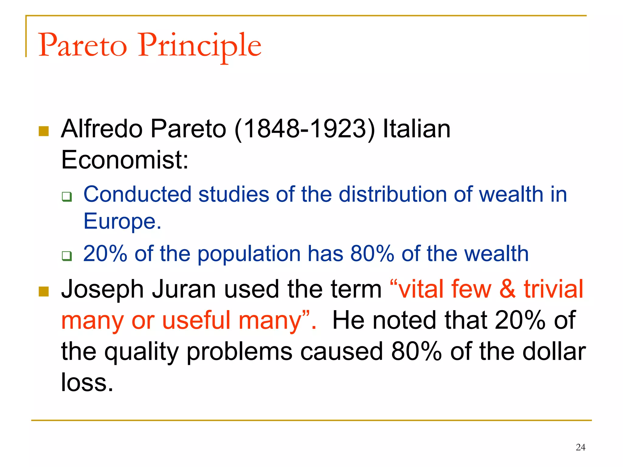 24
Pareto Principle
 Alfredo Pareto (1848-1923) Italian
Economist:
 Conducted studies of the distribution of wealth in
Europe.
 20% of the population has 80% of the wealth
 Joseph Juran used the term “vital few & trivial
many or useful many”. He noted that 20% of
the quality problems caused 80% of the dollar
loss.
 