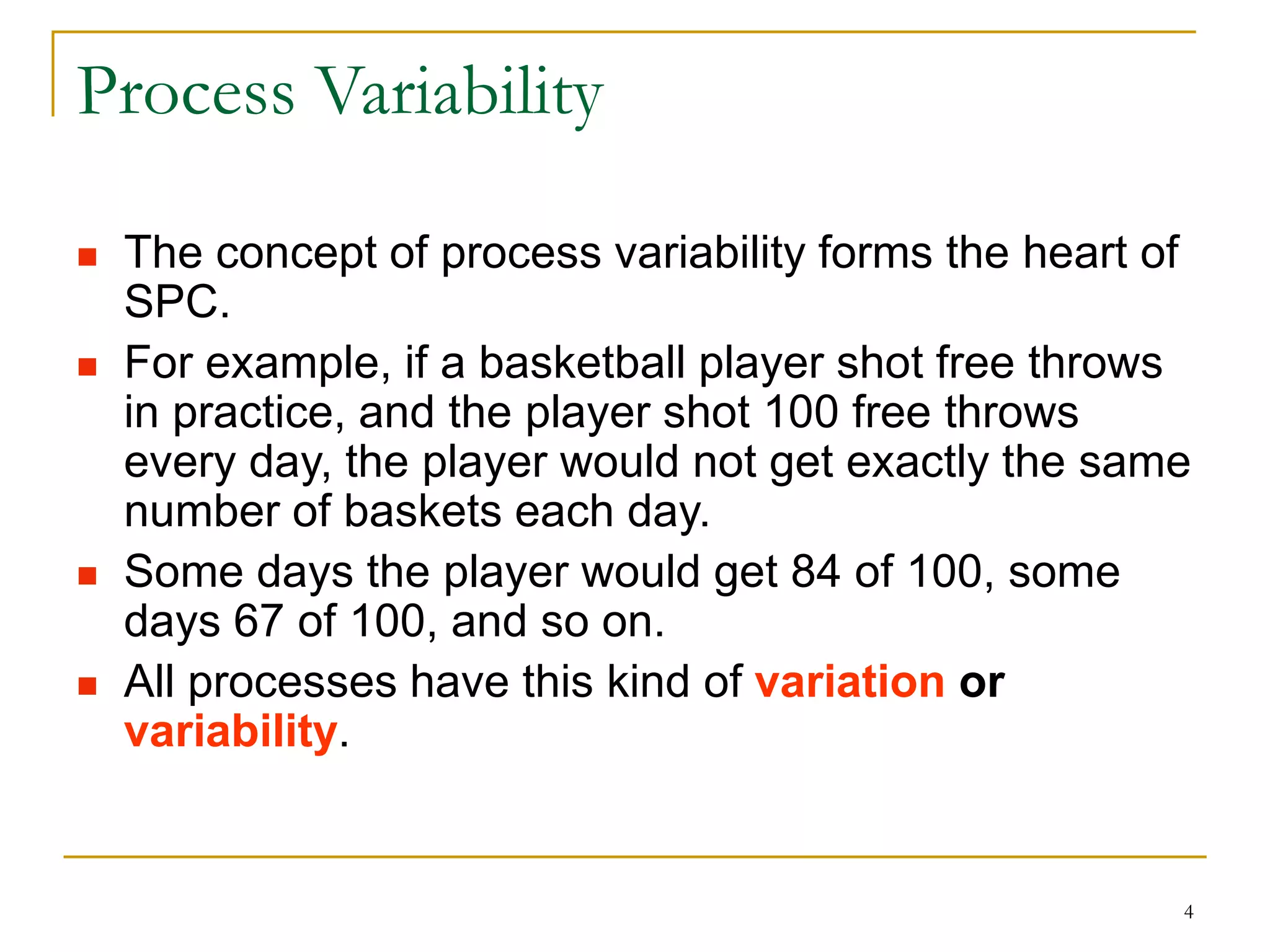 4
Process Variability
 The concept of process variability forms the heart of
SPC.
 For example, if a basketball player shot free throws
in practice, and the player shot 100 free throws
every day, the player would not get exactly the same
number of baskets each day.
 Some days the player would get 84 of 100, some
days 67 of 100, and so on.
 All processes have this kind of variation or
variability.
 