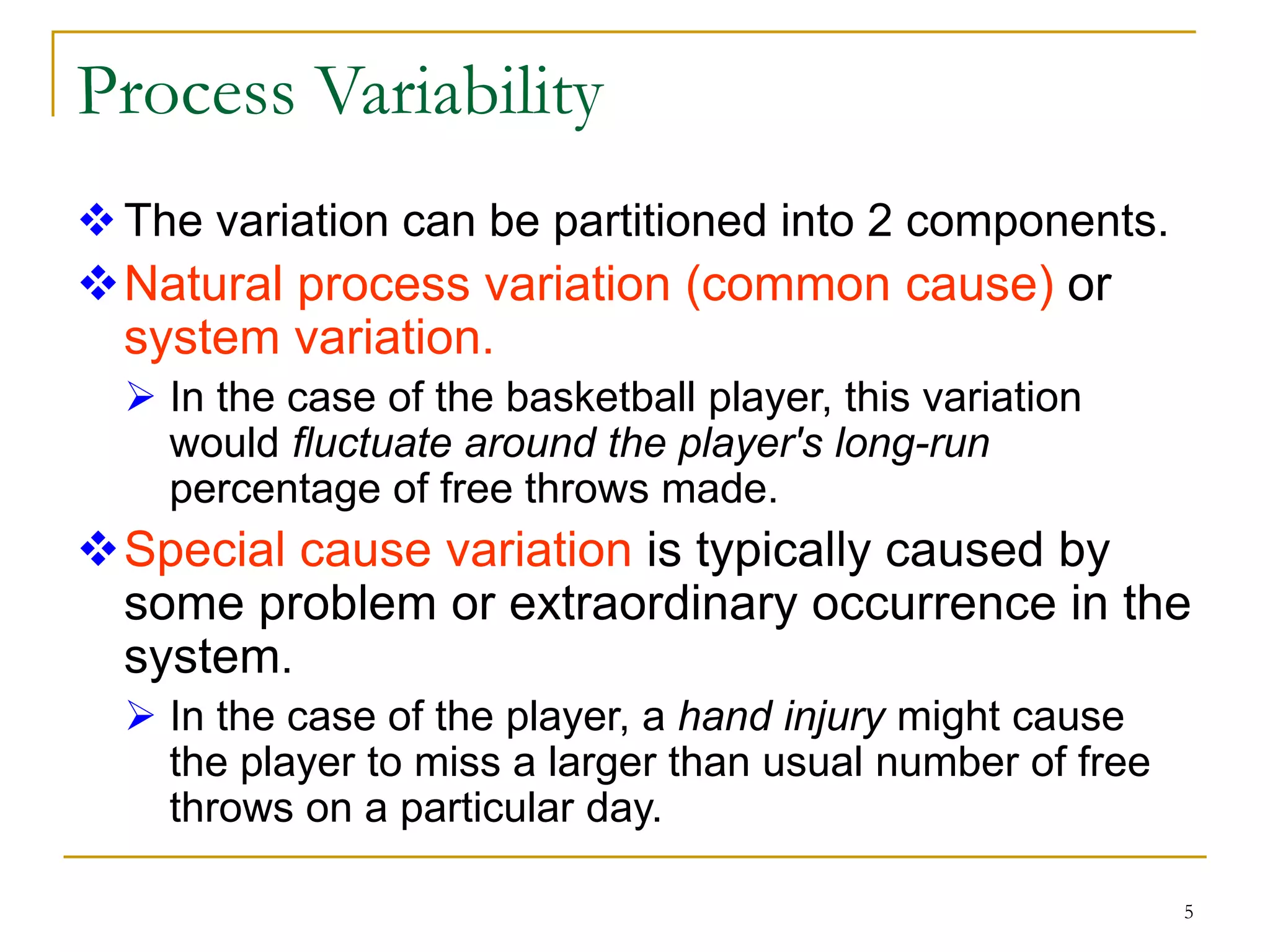 5
Process Variability
The variation can be partitioned into 2 components.
Natural process variation (common cause) or
system variation.
 In the case of the basketball player, this variation
would fluctuate around the player's long-run
percentage of free throws made.
Special cause variation is typically caused by
some problem or extraordinary occurrence in the
system.
 In the case of the player, a hand injury might cause
the player to miss a larger than usual number of free
throws on a particular day.
 