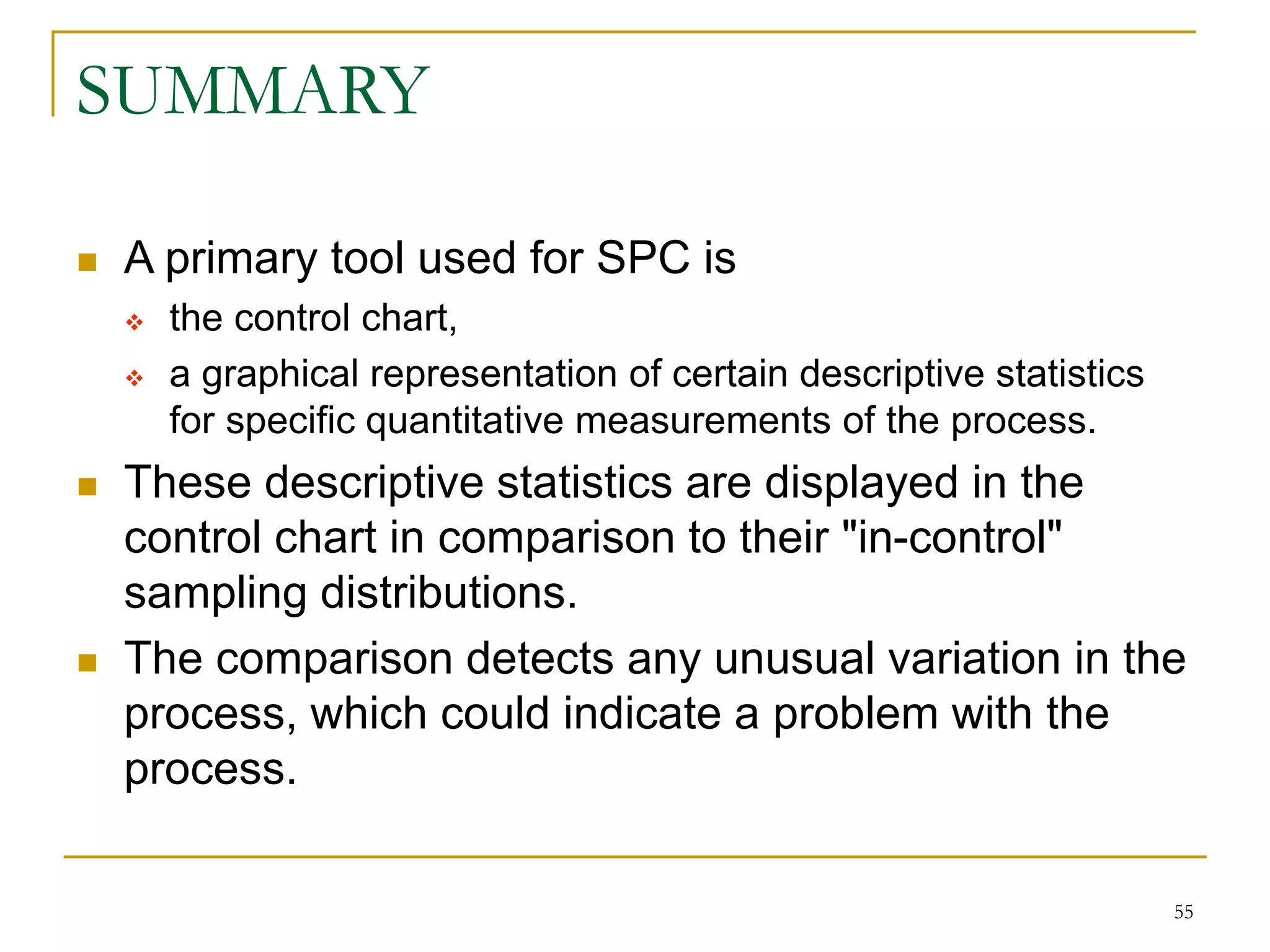 55
SUMMARY
 A primary tool used for SPC is
 the control chart,
 a graphical representation of certain descriptive statistics
for specific quantitative measurements of the process.
 These descriptive statistics are displayed in the
control chart in comparison to their "in-control"
sampling distributions.
 The comparison detects any unusual variation in the
process, which could indicate a problem with the
process.
 