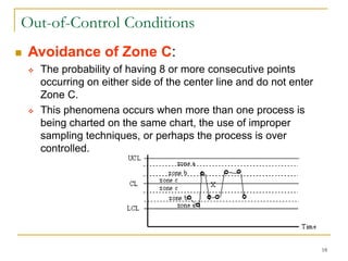 18
Out-of-Control Conditions
 Avoidance of Zone C:
 The probability of having 8 or more consecutive points
occurring on either side of the center line and do not enter
Zone C.
 This phenomena occurs when more than one process is
being charted on the same chart, the use of improper
sampling techniques, or perhaps the process is over
controlled.
 