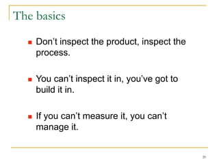 20
The basics
 Don’t inspect the product, inspect the
process.
 You can’t inspect it in, you’ve got to
build it in.
 If you can’t measure it, you can’t
manage it.
 