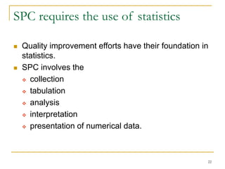 22
SPC requires the use of statistics
 Quality improvement efforts have their foundation in
statistics.
 SPC involves the
 collection
 tabulation
 analysis
 interpretation
 presentation of numerical data.
 