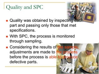 3
Quality and SPC
 Quality was obtained by inspecting each
part and passing only those that met
specifications.
 With SPC, the process is monitored
through sampling.
 Considering the results of the sample,
adjustments are made to the process
before the process is able to produce
defective parts.
 