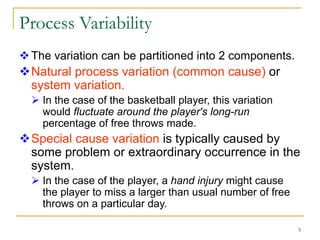 5
Process Variability
The variation can be partitioned into 2 components.
Natural process variation (common cause) or
system variation.
 In the case of the basketball player, this variation
would fluctuate around the player's long-run
percentage of free throws made.
Special cause variation is typically caused by
some problem or extraordinary occurrence in the
system.
 In the case of the player, a hand injury might cause
the player to miss a larger than usual number of free
throws on a particular day.
 