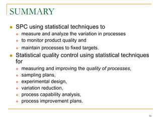 54
SUMMARY
 SPC using statistical techniques to
 measure and analyze the variation in processes
 to monitor product quality and
 maintain processes to fixed targets.
 Statistical quality control using statistical techniques
for
 measuring and improving the quality of processes,
 sampling plans,
 experimental design,
 variation reduction,
 process capability analysis,
 process improvement plans.
 