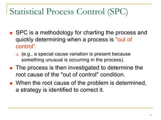 6
Statistical Process Control (SPC)
 SPC is a methodology for charting the process and
quickly determining when a process is "out of
control“.
 (e.g., a special cause variation is present because
something unusual is occurring in the process).
 The process is then investigated to determine the
root cause of the "out of control" condition.
 When the root cause of the problem is determined,
a strategy is identified to correct it.
 