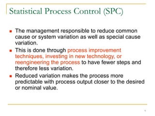 7
Statistical Process Control (SPC)
 The management responsible to reduce common
cause or system variation as well as special cause
variation.
 This is done through process improvement
techniques, investing in new technology, or
reengineering the process to have fewer steps and
therefore less variation.
 Reduced variation makes the process more
predictable with process output closer to the desired
or nominal value.
 