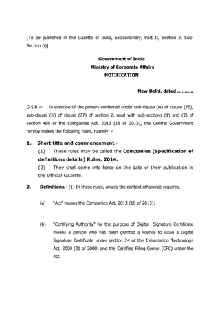 [To be published in the Gazette of India, Extraordinary, Part II, Section 3, Sub-
Section (i)]
Government of India
Ministry of Corporate Affairs
NOTIFICATION
New Delhi, dated ………..
G.S.R -- In exercise of the powers conferred under sub clause (ix) of clause (76),
sub-clause (iii) of clause (77) of section 2, read with sub-sections (1) and (2) of
section 469 of the Companies Act, 2013 (18 of 2013), the Central Government
hereby makes the following rules, namely: -
1. Short title and commencement.-
(1) These rules may be called the Companies (Specification of
definitions details) Rules, 2014.
(2) They shall come into force on the date of their publication in
the Official Gazette.
2. Definitions.- (1) In these rules, unless the context otherwise requires,-
(a) “Act” means the Companies Act, 2013 (18 of 2013);
(b) “Certifying Authority” for the purpose of Digital Signature Certificate
means a person who has been granted a licence to issue a Digital
Signature Certificate under section 24 of the Information Technology
Act, 2000 (21 of 2000) and the Certified Filing Center (CFC) under the
Act;
 