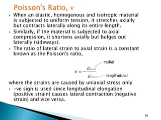  When an elastic, homogenous and isotropic material
is subjected to uniform tension, it stretches axially
but contracts laterally along its entire length.
 Similarly, if the material is subjected to axial
compression, it shortens axially but bulges out
laterally (sideways).
 The ratio of lateral strain to axial strain is a constant
known as the Poisson's ratio,
where the strains are caused by uniaxial stress only
 -ve sign is used since longitudinal elongation
(positive strain) causes lateral contraction (negative
strain) and vice versa.
axial
lateral
v



36
radial
longitudinal
 