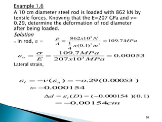 Example 1.6
A 10 cm diameter steel rod is loaded with 862 kN by
tensile forces. Knowing that the E=207 GPa and =
0.29, determine the deformation of rod diameter
after being loaded.
Solution
 in rod,  =
Lateral strain,

38
MPa
m
Nx
A
p
7.109
)1.0(
4
1
10862
22
3


00053.0
10207
7.109
3

MPax
MPa
E
a


)00053.0(29.)( oal  
000154.0
)1.0)(000154.0()(  Dd l
cm00154.0
 