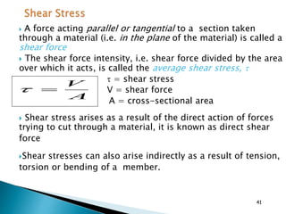  A force acting parallel or tangential to a section taken
through a material (i.e. in the plane of the material) is called a
shear force
 The shear force intensity, i.e. shear force divided by the area
over which it acts, is called the average shear stress, 
 = shear stress
V = shear force
A = cross-sectional area
 Shear stress arises as a result of the direct action of forces
trying to cut through a material, it is known as direct shear
force
Shear stresses can also arise indirectly as a result of tension,
torsion or bending of a member.
A
V

41
 