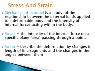  Mechanics of material is a study of the
relationship between the external loads applied
to a deformable body and the intensity of
internal forces acting within the body.
 Stress = the intensity of the internal force on a
specific plane (area) passing through a point.
 Strain = describe the deformation by changes in
length of line segments and the changes in the
angles between them
 