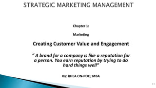 Chapter 1:
Marketing
Creating Customer Value and Engagement
“ A brand for a company is like a reputation for
a person. You earn reputation by trying to do
hard things well”
By: RHEA ON-POO, MBA
1-1
 