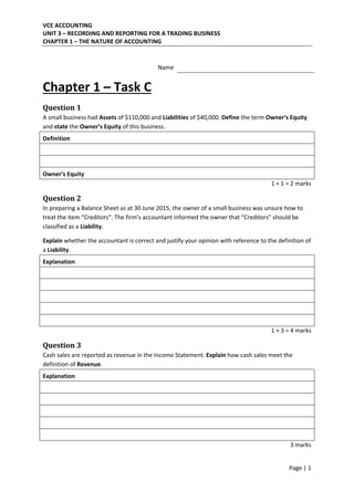 VCE ACCOUNTING 
UNIT 3 – RECORDING AND REPORTING FOR A TRADING BUSINESS 
CHAPTER 1 – THE NATURE OF ACCOUNTING 
 
Page | 1  
 
   
Name  
 
Chapter 1 – Task C 
 
Question	1	
A small business had Assets of $110,000 and Liabilities of $40,000. Define the term Owner’s Equity 
and state the Owner’s Equity of this business.  
Definition   
   
   
Owner’s Equity   
1 + 1 = 2 marks 
 
Question	2	
In preparing a Balance Sheet as at 30 June 2015, the owner of a small business was unsure how to 
treat the item “Creditors”. The firm’s accountant informed the owner that “Creditors” should be 
classified as a Liability.  
 
Explain whether the accountant is correct and justify your opinion with reference to the definition of 
a Liability. 
Explanation   
   
   
   
   
   
1 + 3 = 4 marks 
 
Question	3	
Cash sales are reported as revenue in the Income Statement. Explain how cash sales meet the 
definition of Revenue. 
Explanation   
   
   
   
   
   
3 marks 
 
