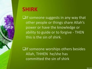 SHIRK
If someone suggests in any way that
other people or things share Allah’s
power or have the knowledge or
ability to guide or to forgive - THEN
this is the sin of shirk.
If someone worships others besides
Allah, THHEN he/she has
committed the sin of shirk
 