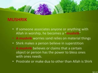 MUSHRIK
• If someone associates anyone or anything with
Allah in worship, he becomes a “mushrik”
• A mushrik worries sand relies on material things
• Shirk makes a person believe in superstition
• A mushrik believes or claims that a certain
object or person has the power to bless ones
with ones needs.
• Prostrate or make dua to other than Allah is Shirk
 