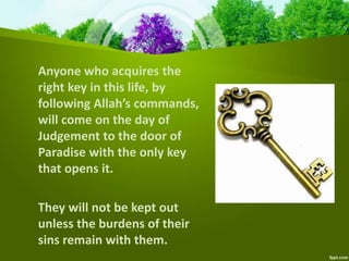 Anyone who acquires the
right key in this life, by
following Allah’s commands,
will come on the day of
Judgement to the door of
Paradise with the only key
that opens it.
They will not be kept out
unless the burdens of their
sins remain with them.
 