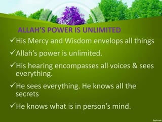 ALLAH’S POWER IS UNLIMITED
His Mercy and Wisdom envelops all things
Allah’s power is unlimited.
His hearing encompasses all voices & sees
everything.
He sees everything. He knows all the
secrets
He knows what is in person’s mind.
 