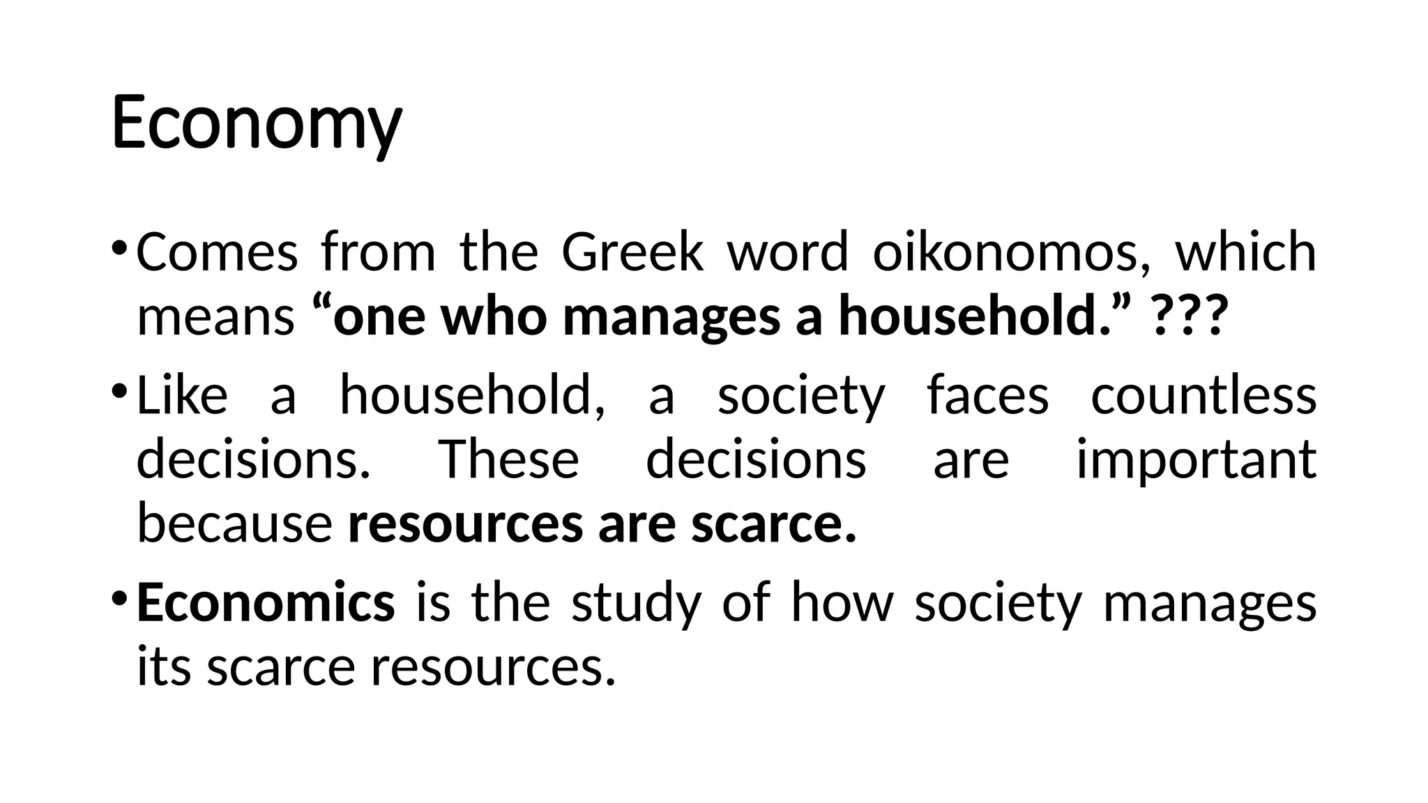 Economy
•Comes from the Greek word oikonomos, which
means “one who manages a household.” ???
•Like a household, a society faces countless
decisions. These decisions are important
because resources are scarce.
•Economics is the study of how society manages
its scarce resources.