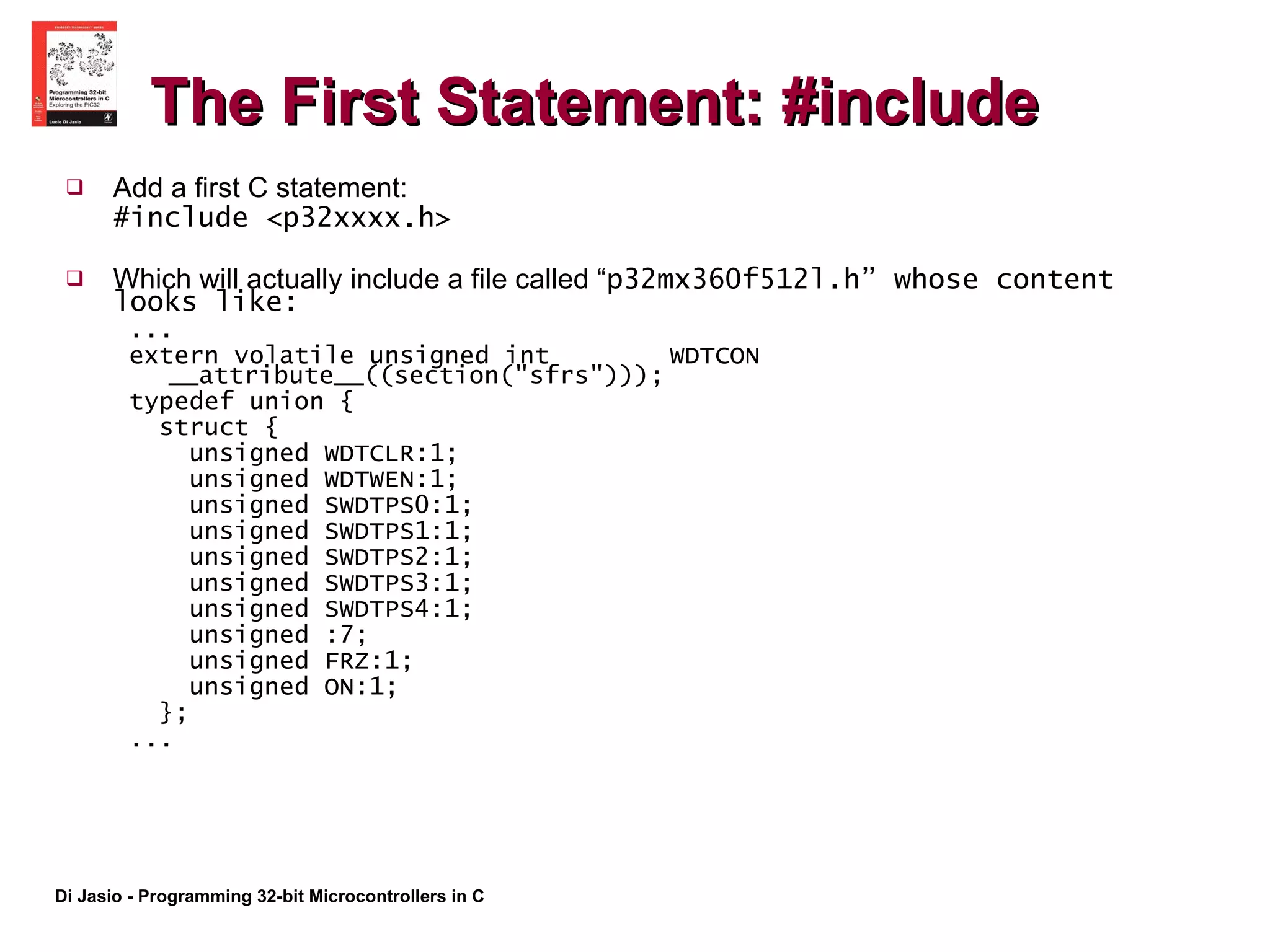 The First Statement: #include Add a first C statement: #include <p32xxxx.h> Which will actually include a file called “ p32mx360f512l.h” whose content looks like: ... extern volatile unsigned int  WDTCON __attribute__((section("sfrs"))); typedef union { struct { unsigned WDTCLR:1; unsigned WDTWEN:1; unsigned SWDTPS0:1; unsigned SWDTPS1:1; unsigned SWDTPS2:1; unsigned SWDTPS3:1; unsigned SWDTPS4:1; unsigned :7; unsigned FRZ:1; unsigned ON:1; }; ...  
