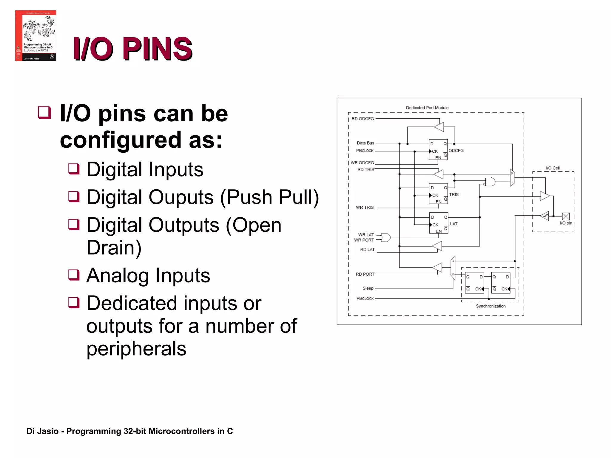 I/O PINS I/O pins can be configured as: Digital Inputs Digital Ouputs (Push Pull) Digital Outputs (Open Drain) Analog Inputs Dedicated inputs or outputs for a number of peripherals 
