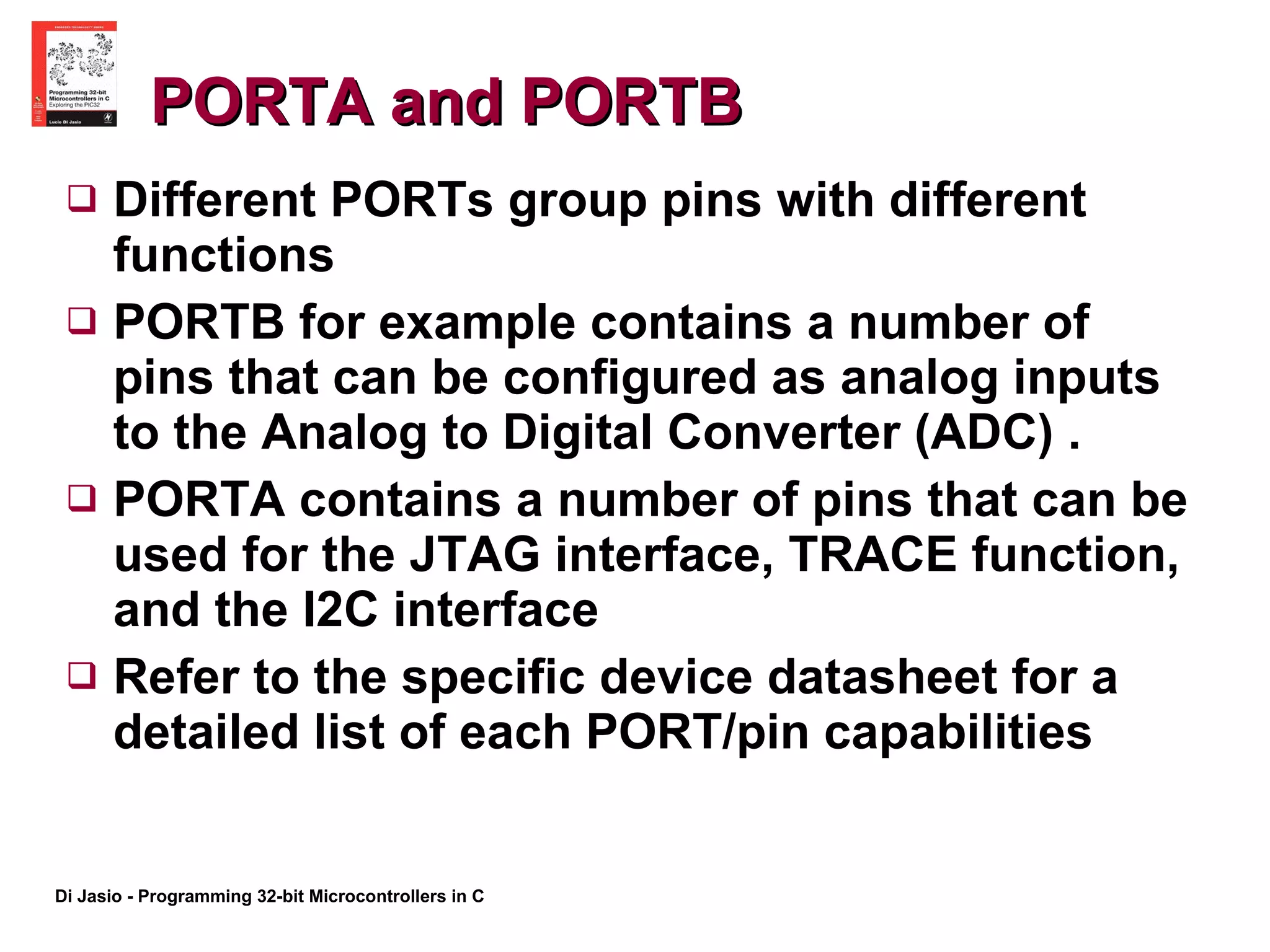 PORTA and PORTB  Different PORTs group pins with different functions  PORTB for example contains a number of pins that can be configured as analog inputs to the Analog to Digital Converter (ADC) . PORTA contains a number of pins that can be used for the JTAG interface, TRACE function, and the I2C interface Refer to the specific device datasheet for a detailed list of each PORT/pin capabilities 