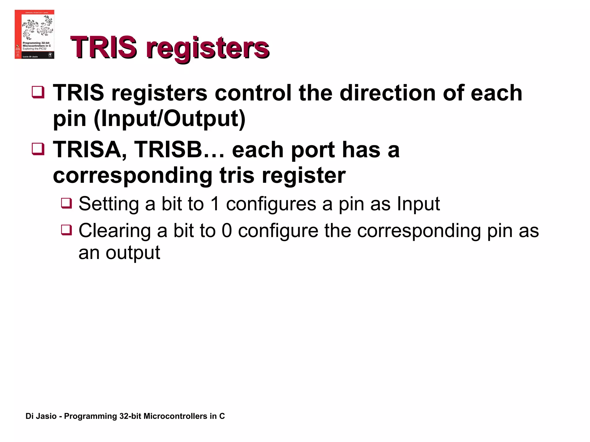 TRIS registers TRIS registers control the direction of each pin (Input/Output) TRISA, TRISB… each port has a corresponding tris register  Setting a bit to 1 configures a pin as Input Clearing a bit to 0 configure the corresponding pin as an output 