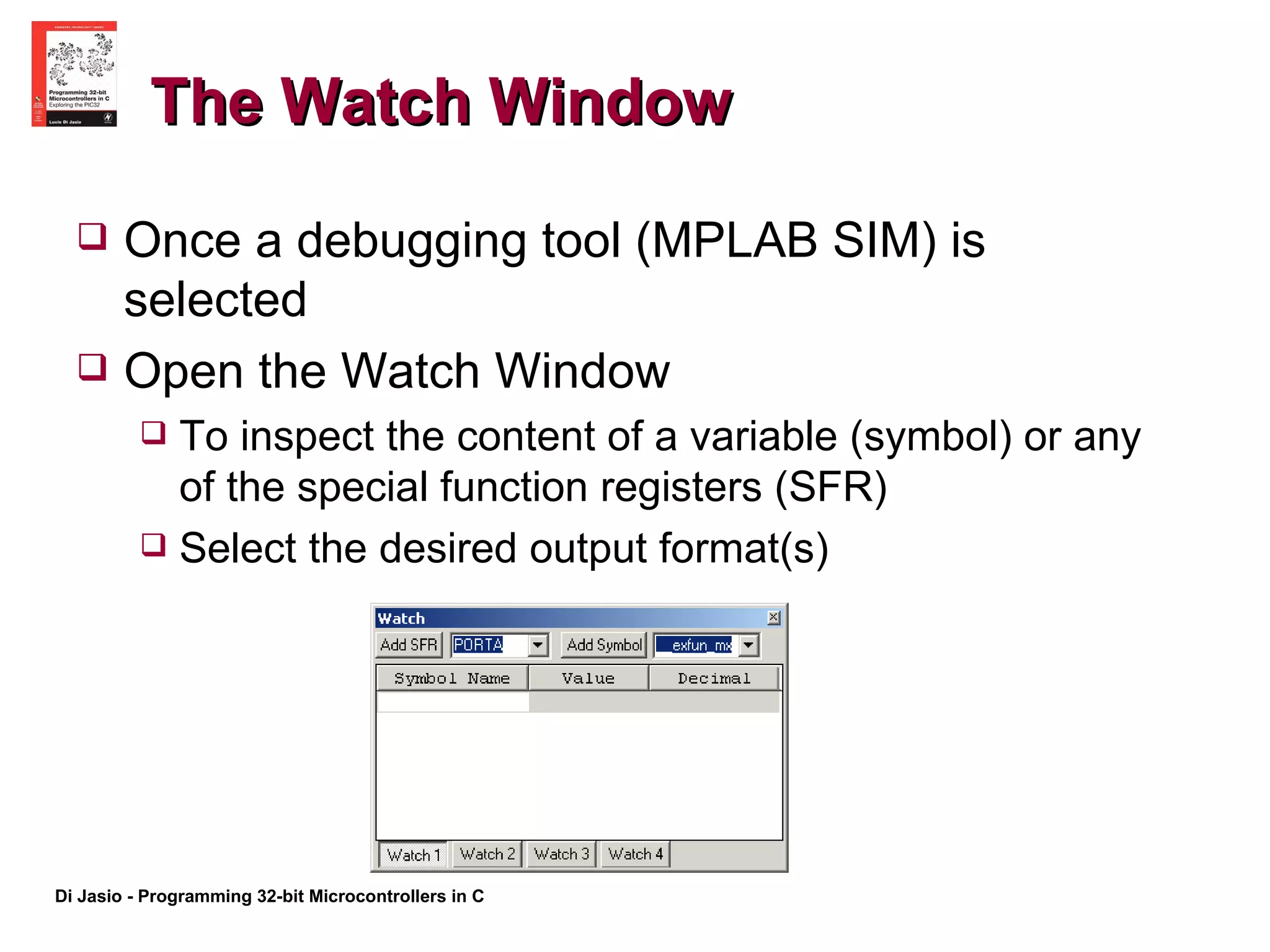 The Watch Window Once a debugging tool (MPLAB SIM) is selected  Open the Watch Window To inspect the content of a variable (symbol) or any of the special function registers (SFR) Select the desired output format(s) 