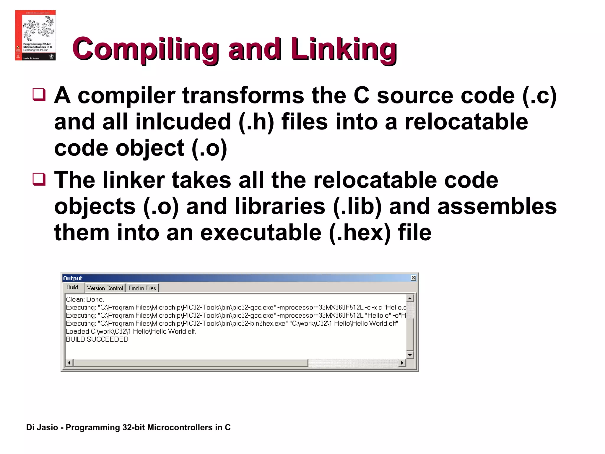 Compiling and Linking A compiler transforms the C source code (.c) and all inlcuded (.h) files into a relocatable code object (.o) The linker takes all the relocatable code objects (.o) and libraries (.lib) and assembles them into an executable (.hex) file 