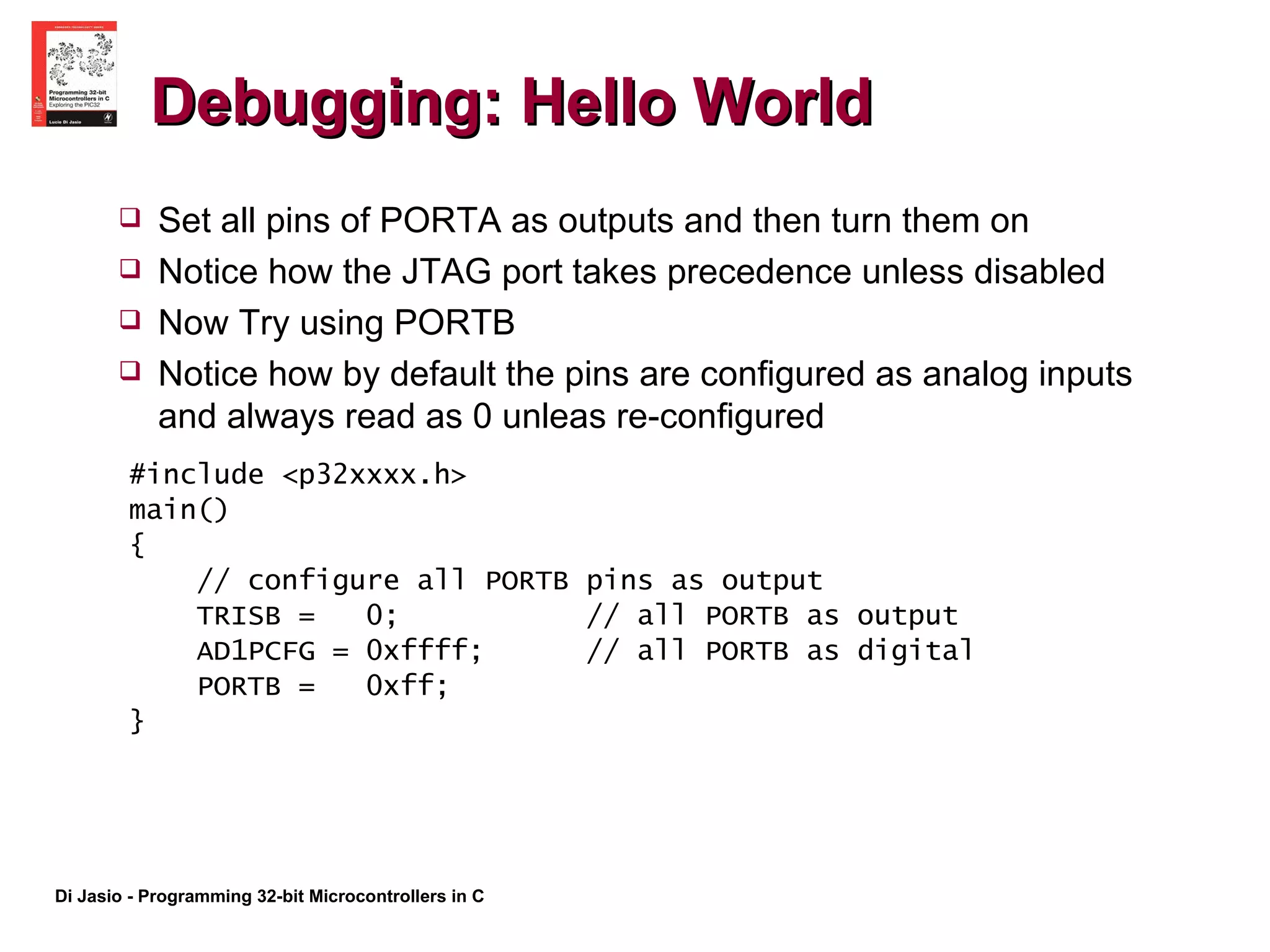 Debugging: Hello World #include <p32xxxx.h> main() { // configure all PORTB pins as output TRISB =  0;  // all PORTB as output AD1PCFG = 0xffff;  // all PORTB as digital PORTB =  0xff; } Set all pins of PORTA as outputs and then turn them on Notice how the JTAG port takes precedence unless disabled Now Try using PORTB Notice how by default the pins are configured as analog inputs and always read as 0 unleas re-configured 