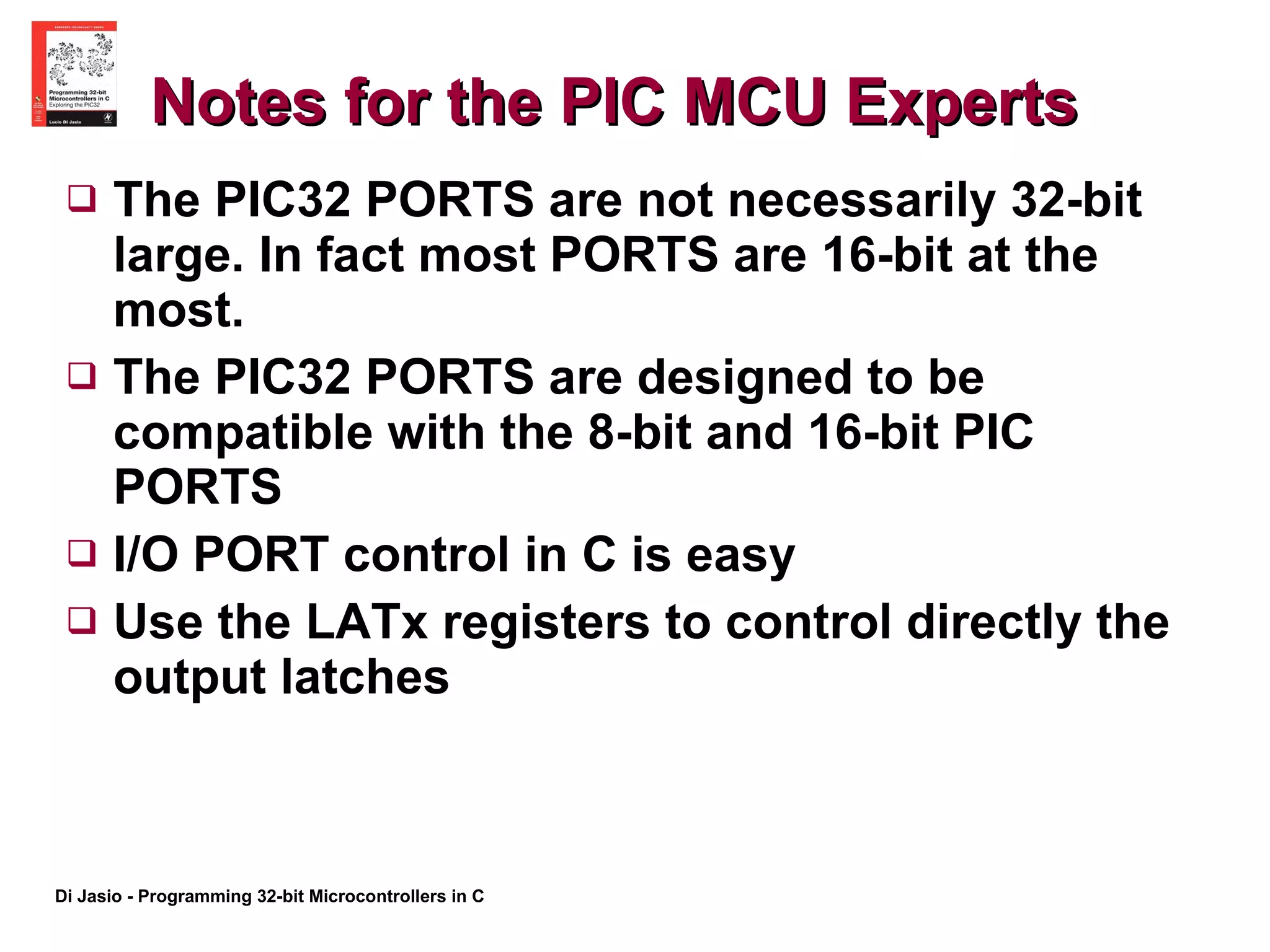 Notes for the PIC MCU Experts The PIC32 PORTS are not necessarily 32-bit large. In fact most PORTS are 16-bit at the most. The PIC32 PORTS are designed to be compatible with the 8-bit and 16-bit PIC PORTS I/O PORT control in C is easy Use the LATx registers to control directly the output latches  