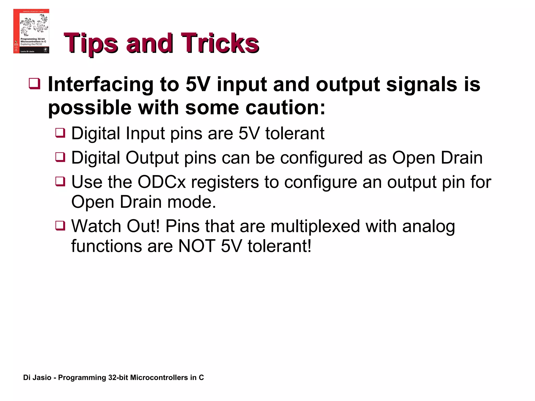 Tips and Tricks Interfacing to 5V input and output signals is possible with some caution: Digital Input pins are 5V tolerant Digital Output pins can be configured as Open Drain Use the ODCx registers to configure an output pin for Open Drain mode. Watch Out! Pins that are multiplexed with analog functions are NOT 5V tolerant! 