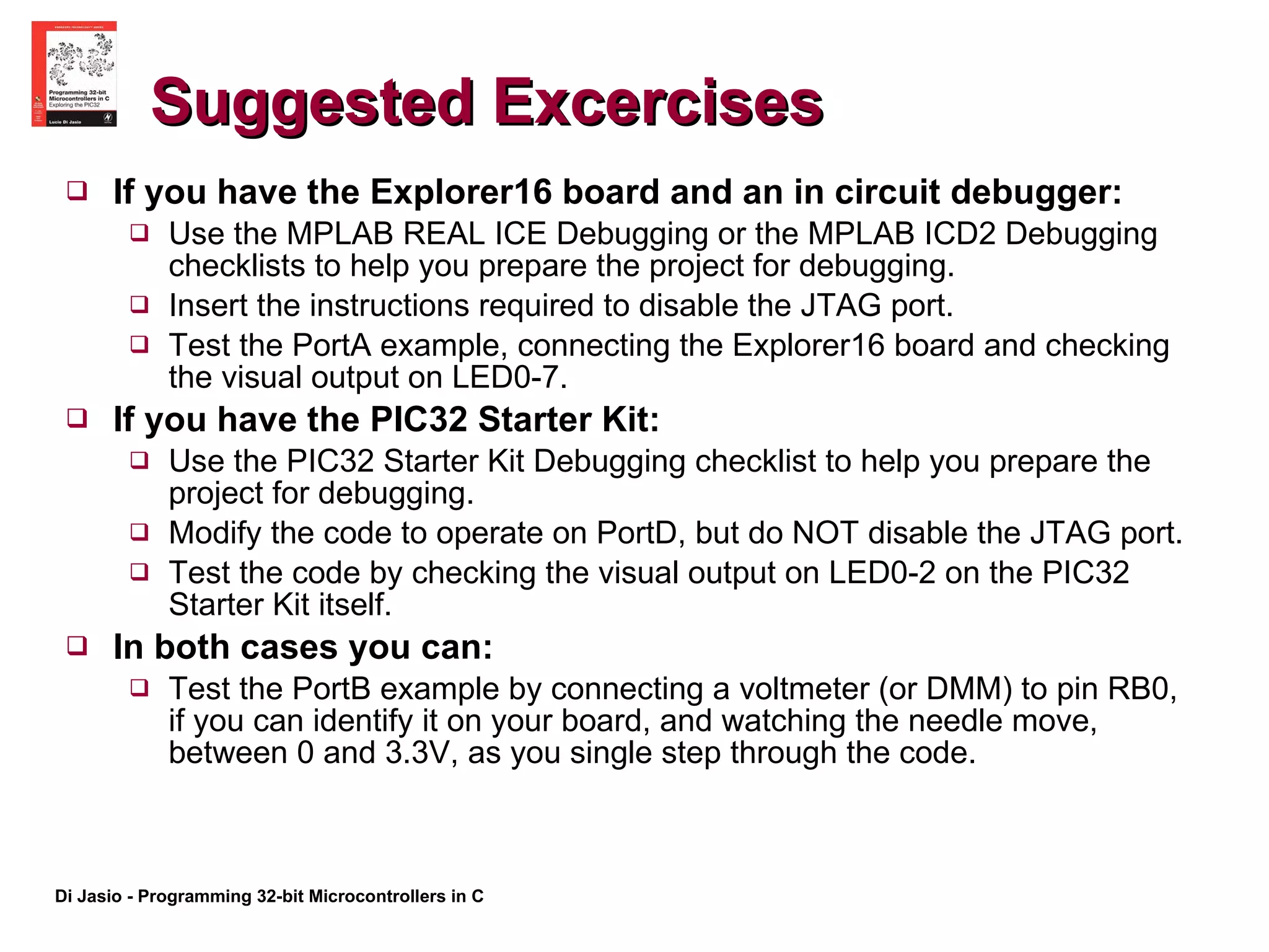 Suggested Excercises If you have the Explorer16 board and an in circuit debugger: Use the MPLAB REAL ICE Debugging or the MPLAB ICD2 Debugging checklists to help you prepare the project for debugging. Insert the instructions required to disable the JTAG port. Test the PortA example, connecting the Explorer16 board and checking the visual output on LED0-7. If you have the PIC32 Starter Kit: Use the PIC32 Starter Kit Debugging checklist to help you prepare the project for debugging. Modify the code to operate on PortD, but do NOT disable the JTAG port. Test the code by checking the visual output on LED0-2 on the PIC32 Starter Kit itself. In both cases you can: Test the PortB example by connecting a voltmeter (or DMM) to pin RB0, if you can identify it on your board, and watching the needle move, between 0 and 3.3V, as you single step through the code. 