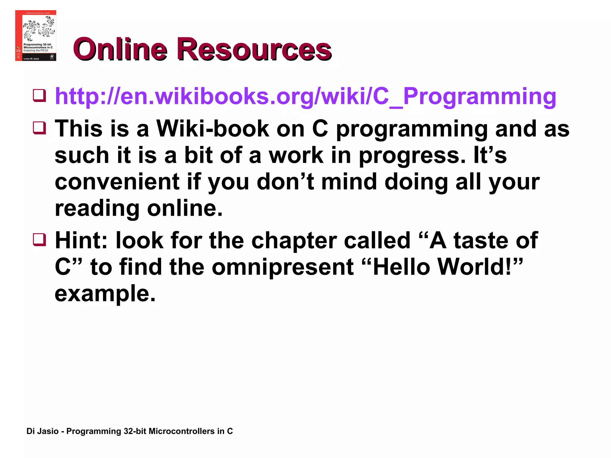 Online Resources http:// en.wikibooks.org/wiki/C_Programming This is a Wiki-book on C programming and as such it is a bit of a work in progress. It’s convenient if you don’t mind doing all your reading online.  Hint: look for the chapter called “A taste of C” to find the omnipresent “Hello World!” example. 