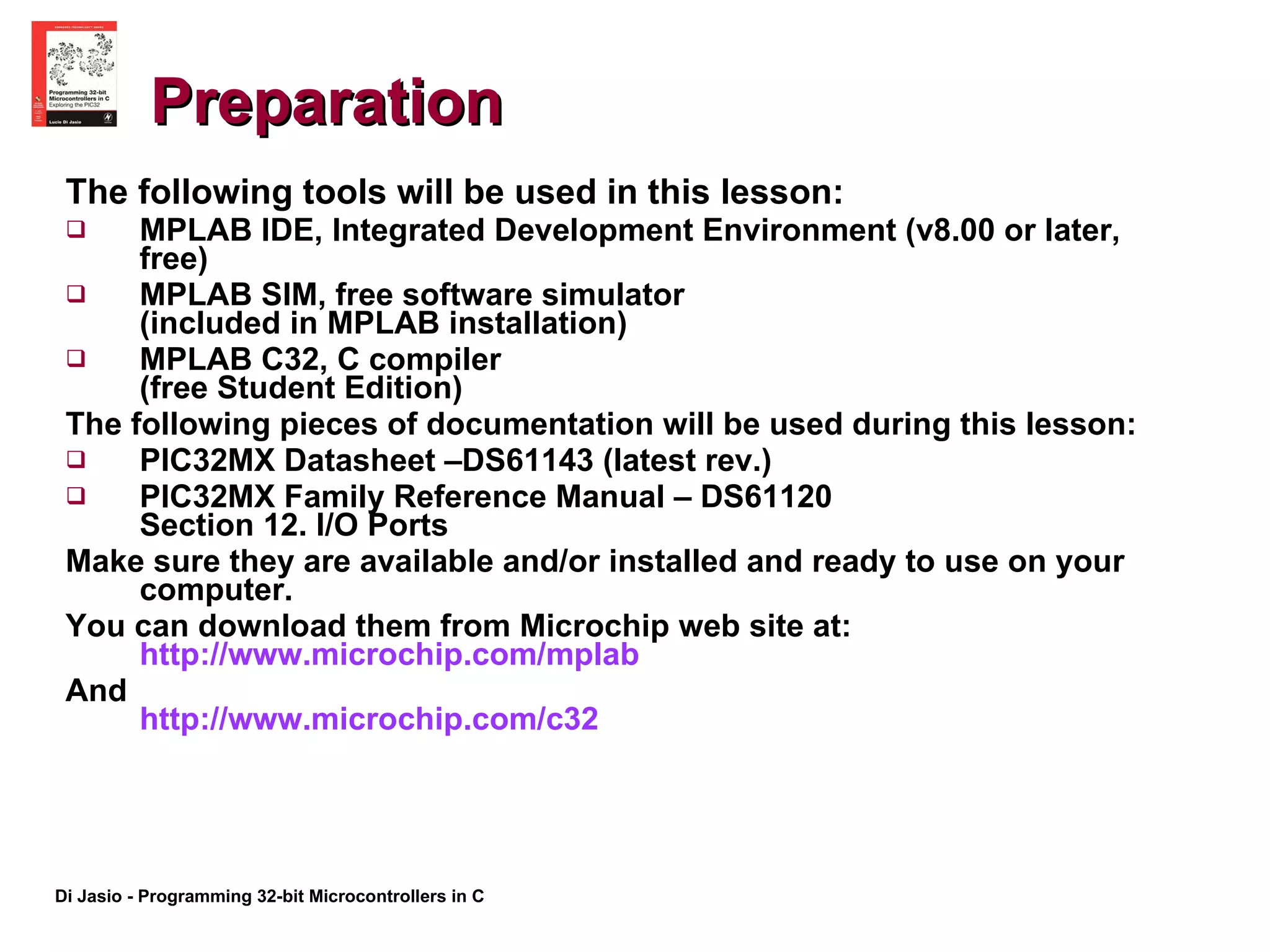 Preparation The following tools will be used in this lesson: MPLAB IDE, Integrated Development Environment (v8.00 or later, free) MPLAB SIM, free software simulator  (included in MPLAB installation) MPLAB C32, C compiler  (free Student Edition) The following pieces of documentation will be used during this lesson: PIC32MX Datasheet –DS61143 (latest rev.) PIC32MX Family Reference Manual – DS61120  Section 12. I/O Ports Make sure they are available and/or installed and ready to use on your computer. You can download them from Microchip web site at:  http://www.microchip.com/mplab   And  http://www.microchip.com/c32   