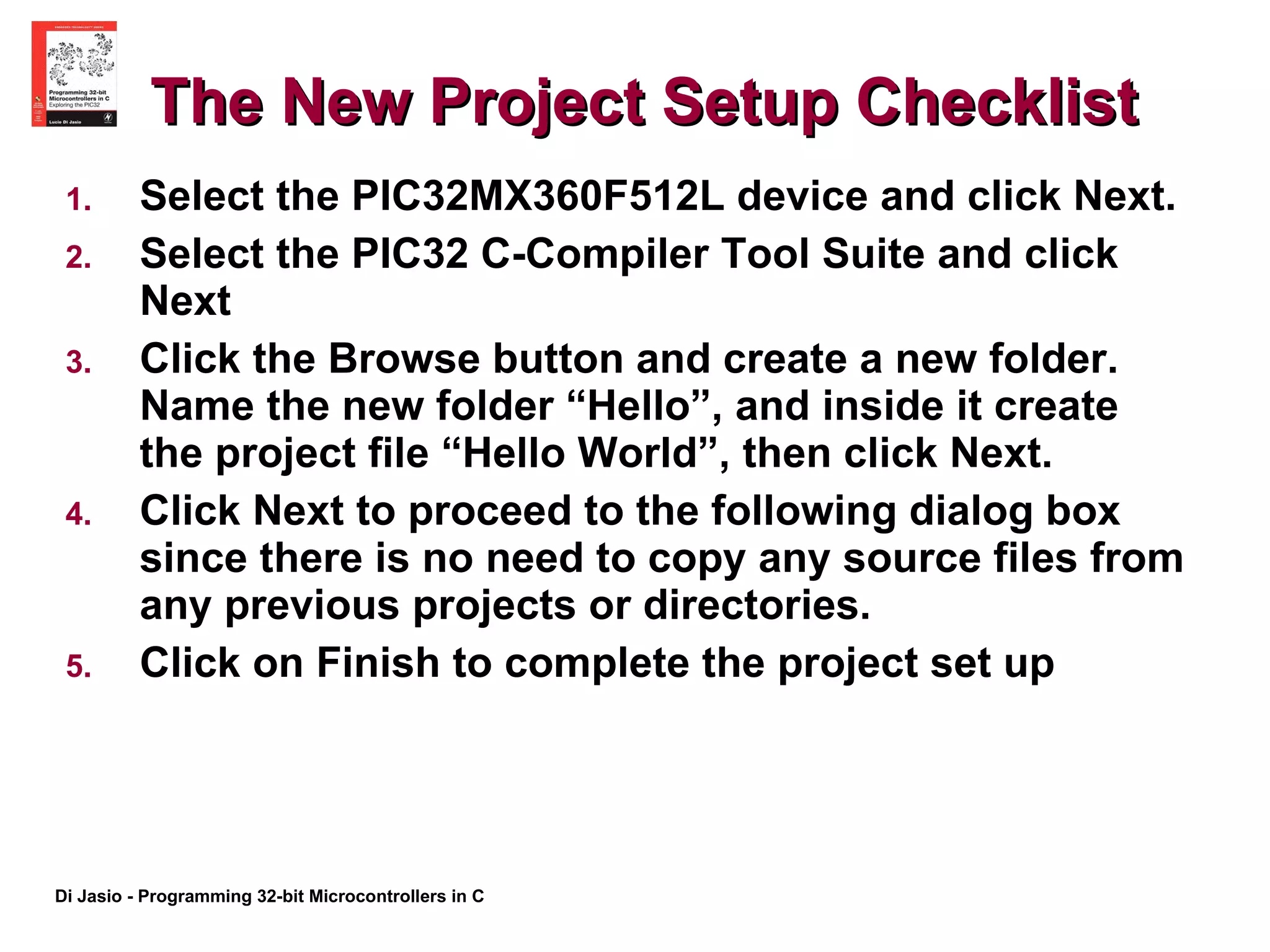 The New Project Setup Checklist Select the PIC32MX360F512L device and click Next.  Select the PIC32 C-Compiler Tool Suite and click Next Click the Browse button and create a new folder. Name the new folder “Hello”, and inside it create the project file “Hello World”, then click Next. Click Next to proceed to the following dialog box since there is no need to copy any source files from any previous projects or directories. Click on Finish to complete the project set up 