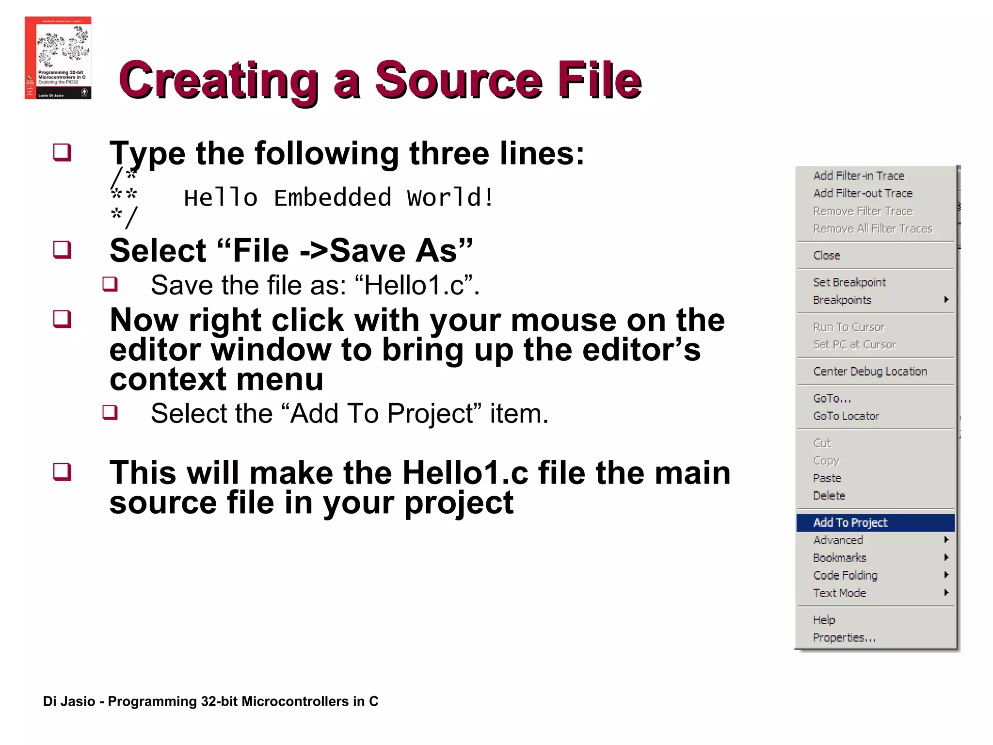 Creating a Source File Type the following three lines:  /* **  Hello Embedded World!  */ Select “File ->Save As”  Save the file as: “Hello1.c”.  Now right click with your mouse on the editor window to bring up the editor’s context menu  Select the “Add To Project” item.  This will make the Hello1.c file the main source file in your project 